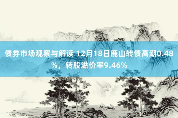 债券市场观察与解读 12月18日鹿山转债高潮0.48%，转股溢价率9.46%