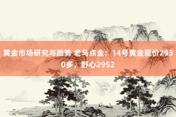 黄金市场研究与趋势 老马点金：14号黄金现价2930多，野心2952