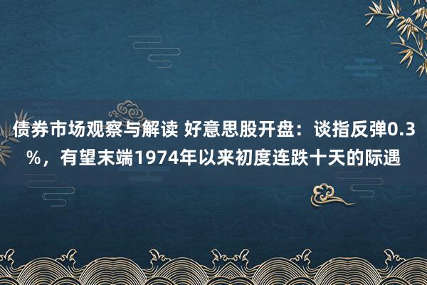 债券市场观察与解读 好意思股开盘：谈指反弹0.3%，有望末端1974年以来初度连跌十天的际遇