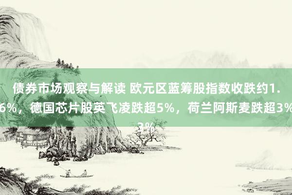 债券市场观察与解读 欧元区蓝筹股指数收跌约1.6%，德国芯片股英飞凌跌超5%，荷兰阿斯麦跌超3%