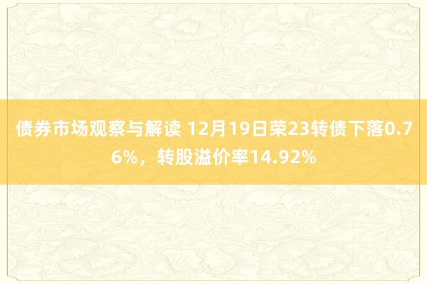 债券市场观察与解读 12月19日荣23转债下落0.76%，转股溢价率14.92%