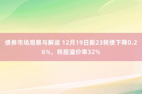 债券市场观察与解读 12月19日新23转债下降0.26%，转股溢价率32%