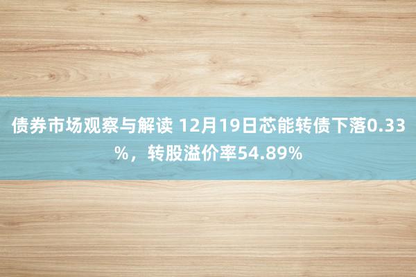 债券市场观察与解读 12月19日芯能转债下落0.33%，转股溢价率54.89%