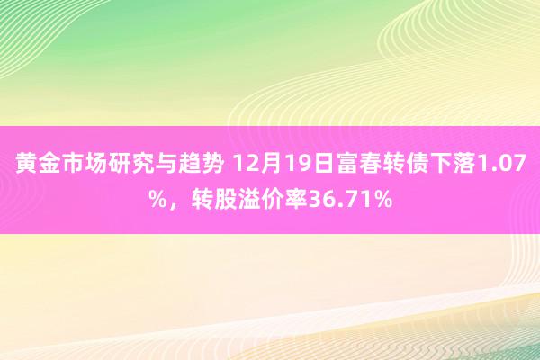 黄金市场研究与趋势 12月19日富春转债下落1.07%，转股溢价率36.71%