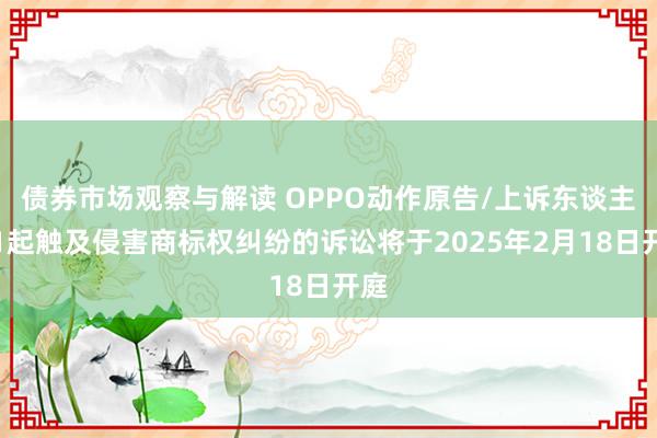 债券市场观察与解读 OPPO动作原告/上诉东谈主的1起触及侵害商标权纠纷的诉讼将于2025年2月18日开庭