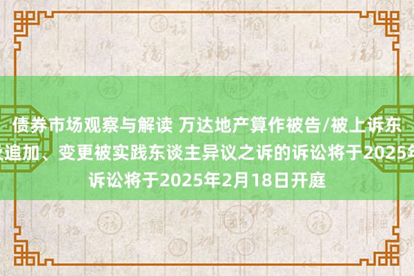 债券市场观察与解读 万达地产算作被告/被上诉东谈主的1起波及追加、变更被实践东谈主异议之诉的诉讼将于2025年2月18日开庭