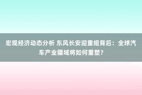 宏观经济动态分析 东风长安迎重组背后：全球汽车产业疆域将如何重塑？