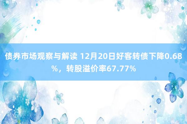 债券市场观察与解读 12月20日好客转债下降0.68%，转股溢价率67.77%