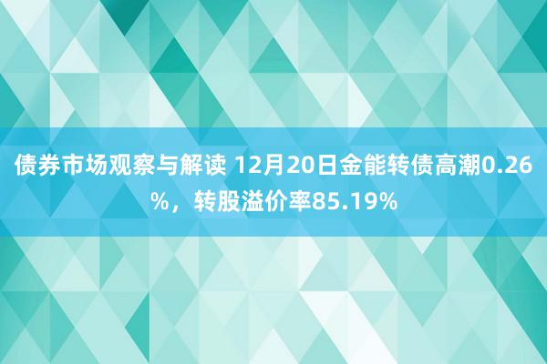 债券市场观察与解读 12月20日金能转债高潮0.26%，转股溢价率85.19%