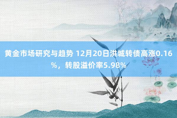 黄金市场研究与趋势 12月20日洪城转债高涨0.16%，转股溢价率5.98%