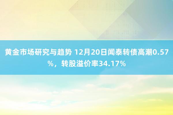 黄金市场研究与趋势 12月20日闻泰转债高潮0.57%，转股溢价率34.17%