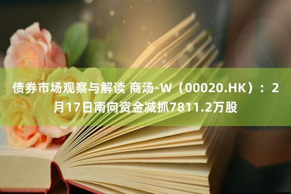 债券市场观察与解读 商汤-W（00020.HK）：2月17日南向资金减抓7811.2万股