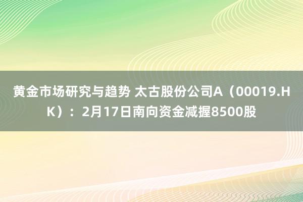 黄金市场研究与趋势 太古股份公司A（00019.HK）：2月17日南向资金减握8500股