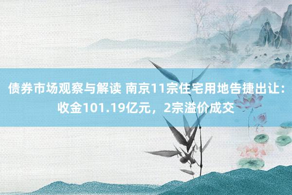 债券市场观察与解读 南京11宗住宅用地告捷出让：收金101.19亿元，2宗溢价成交