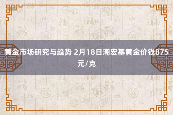 黄金市场研究与趋势 2月18日潮宏基黄金价钱875元/克