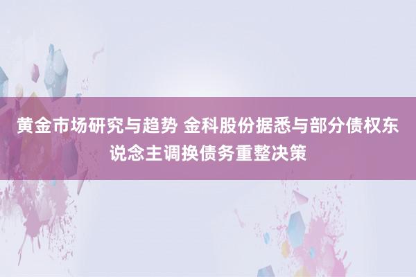 黄金市场研究与趋势 金科股份据悉与部分债权东说念主调换债务重整决策