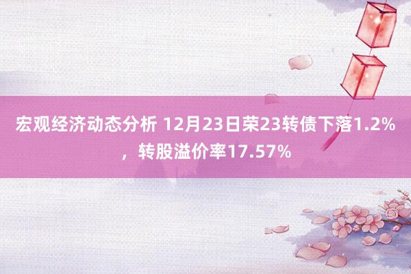 宏观经济动态分析 12月23日荣23转债下落1.2%，转股溢价率17.57%