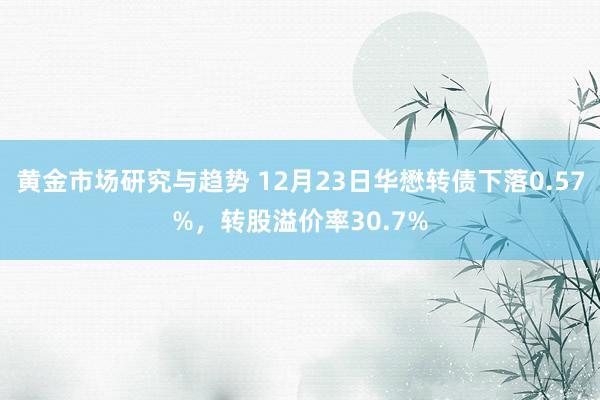 黄金市场研究与趋势 12月23日华懋转债下落0.57%，转股溢价率30.7%