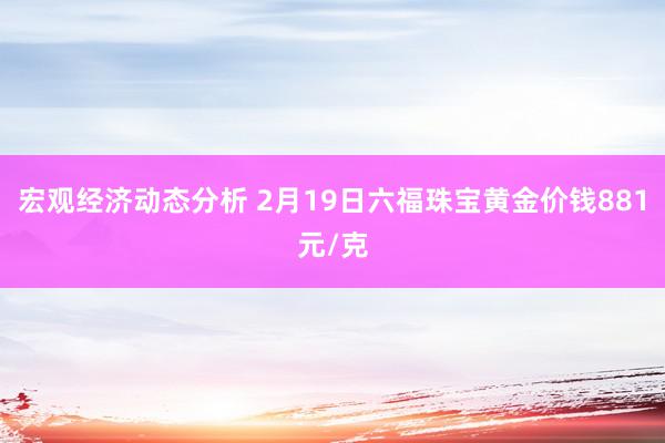 宏观经济动态分析 2月19日六福珠宝黄金价钱881元/克