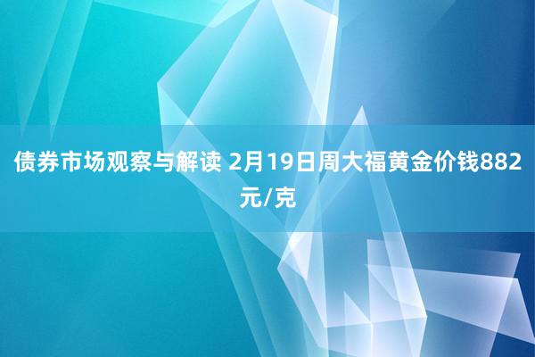 债券市场观察与解读 2月19日周大福黄金价钱882元/克