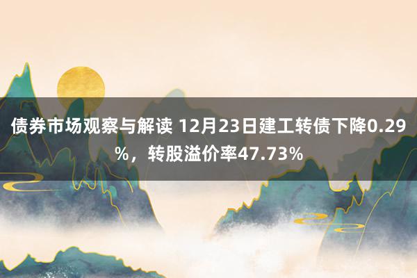 债券市场观察与解读 12月23日建工转债下降0.29%，转股溢价率47.73%