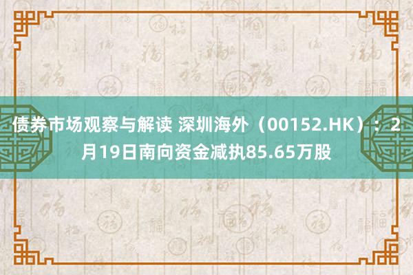 债券市场观察与解读 深圳海外（00152.HK）：2月19日南向资金减执85.65万股