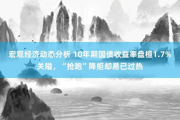 宏观经济动态分析 10年期国债收益率盘桓1.7%关隘，“抢跑”降拒却易已过热