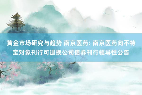 黄金市场研究与趋势 南京医药: 南京医药向不特定对象刊行可退换公司债券刊行领导性公告