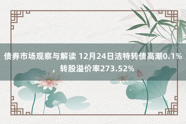 债券市场观察与解读 12月24日洁特转债高潮0.1%，转股溢价率273.52%