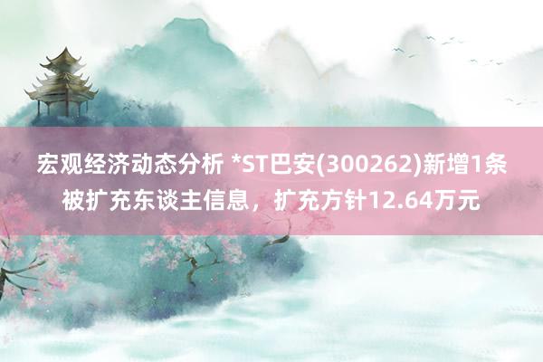 宏观经济动态分析 *ST巴安(300262)新增1条被扩充东谈主信息，扩充方针12.64万元