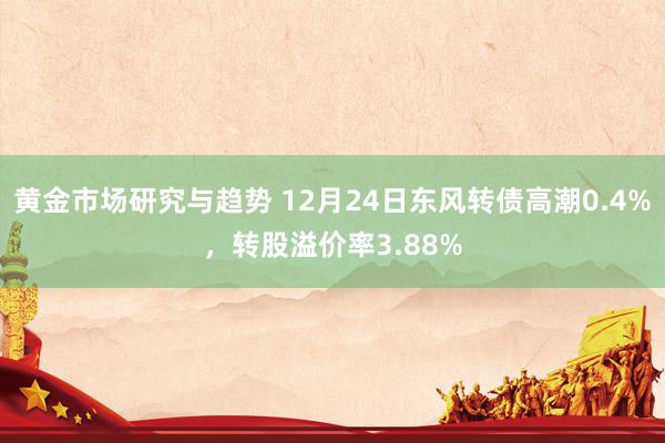 黄金市场研究与趋势 12月24日东风转债高潮0.4%，转股溢价率3.88%