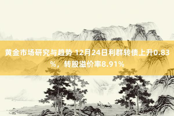 黄金市场研究与趋势 12月24日利群转债上升0.83%，转股溢价率8.91%