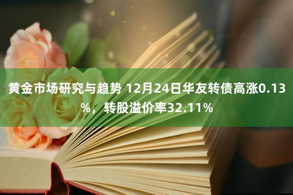 黄金市场研究与趋势 12月24日华友转债高涨0.13%，转股溢价率32.11%