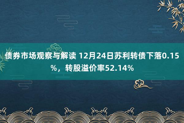 债券市场观察与解读 12月24日苏利转债下落0.15%，转股溢价率52.14%