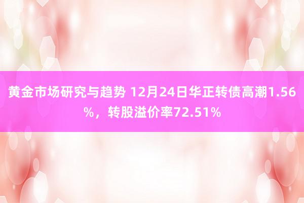 黄金市场研究与趋势 12月24日华正转债高潮1.56%，转股溢价率72.51%