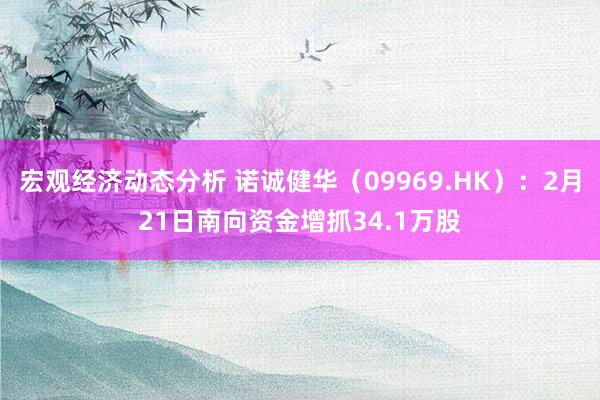 宏观经济动态分析 诺诚健华（09969.HK）：2月21日南向资金增抓34.1万股