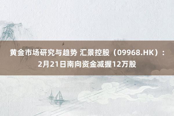 黄金市场研究与趋势 汇景控股（09968.HK）：2月21日南向资金减握12万股