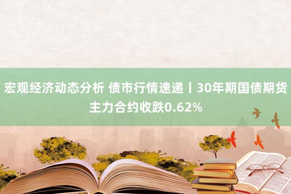 宏观经济动态分析 债市行情速递丨30年期国债期货主力合约收跌0.62%