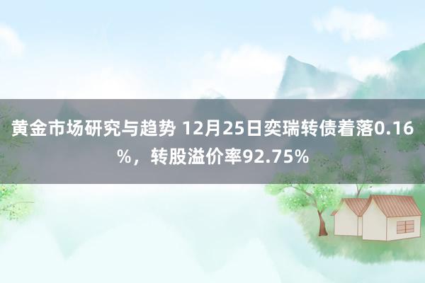 黄金市场研究与趋势 12月25日奕瑞转债着落0.16%，转股溢价率92.75%