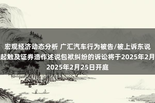 宏观经济动态分析 广汇汽车行为被告/被上诉东说念主的11起触及证券造作述说包袱纠纷的诉讼将于2025年2月25日开庭