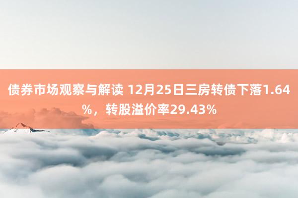 债券市场观察与解读 12月25日三房转债下落1.64%，转股溢价率29.43%