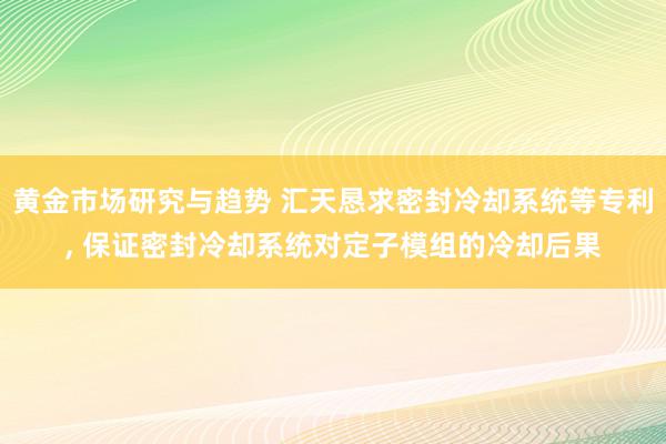 黄金市场研究与趋势 汇天恳求密封冷却系统等专利, 保证密封冷却系统对定子模组的冷却后果