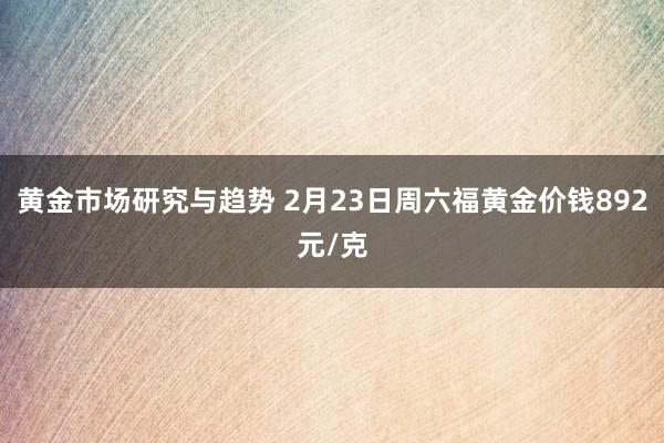 黄金市场研究与趋势 2月23日周六福黄金价钱892元/克