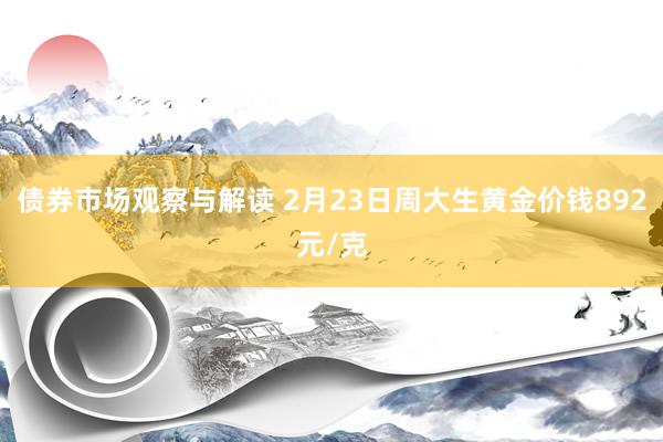 债券市场观察与解读 2月23日周大生黄金价钱892元/克