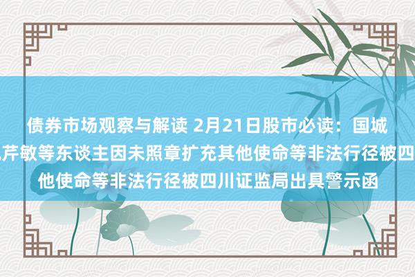 债券市场观察与解读 2月21日股市必读：国城矿业何东谈主玉、祝芹敏等东谈主因未照章扩充其他使命等非法行径被四川证监局出具警示函