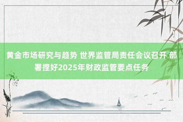 黄金市场研究与趋势 世界监管局责任会议召开 部署捏好2025年财政监管要点任务