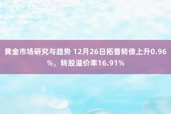 黄金市场研究与趋势 12月26日拓普转债上升0.96%，转股溢价率16.91%