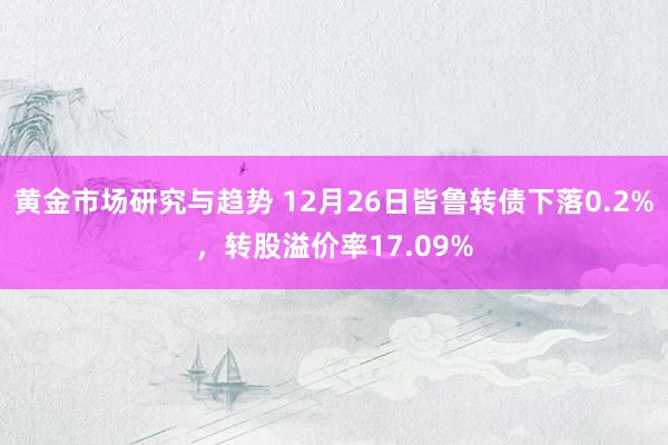 黄金市场研究与趋势 12月26日皆鲁转债下落0.2%，转股溢价率17.09%