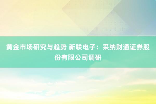 黄金市场研究与趋势 新联电子：采纳财通证券股份有限公司调研