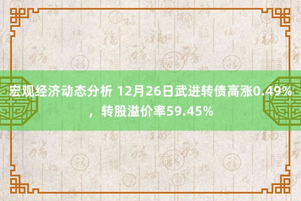 宏观经济动态分析 12月26日武进转债高涨0.49%，转股溢价率59.45%